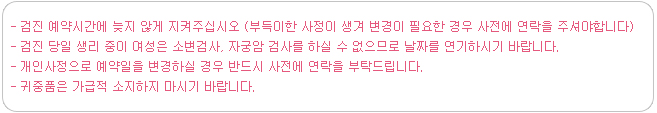 검진 예약시간에 늦지 않게 지켜주십시오 (부득이한 사정이 생겨 변경이 필요한 경우 사전에 연락을 주셔야합니다) 검진 당일 생리 중이 여성은 소변검사, 자궁암 검사를 하실 수 없으므로 날짜를 연기하시기 바랍니다. 개인사정으로 예약일을 변경하실 경우 반드시 사전에 연락을 부탁드립니다.귀중품은 가급적 소지하지 마시기 바랍니다.